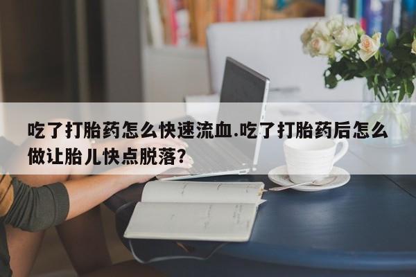打胎药微信吃了打胎药怎么快速流血.吃了打胎药后怎么做让胎儿快点脱落？