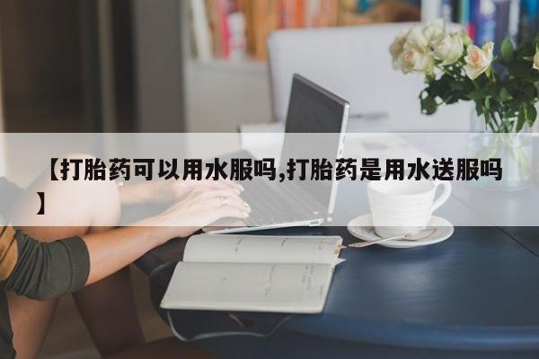 打胎药微信【打胎药可以用水服吗,打胎药是用水送服吗】