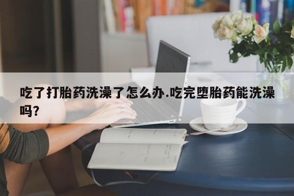 打胎药微信吃了打胎药洗澡了怎么办.吃完堕胎药能洗澡吗？
