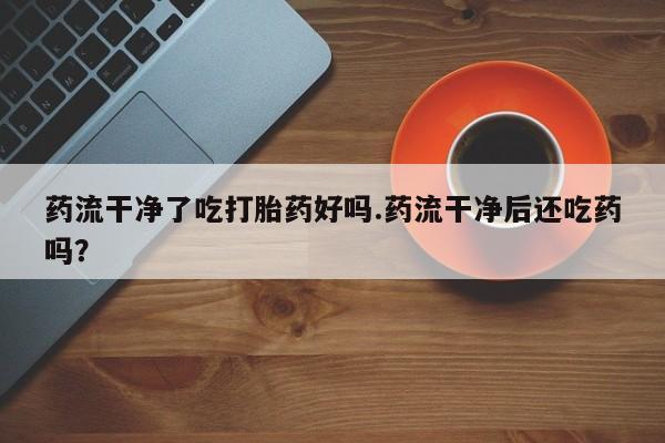 打胎药微信药流干净了吃打胎药好吗.药流干净后还吃药吗？