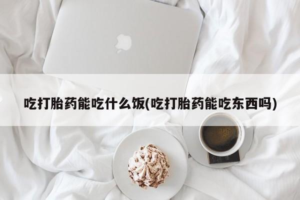 打胎药微信吃打胎药能吃什么饭(吃打胎药能吃东西吗)