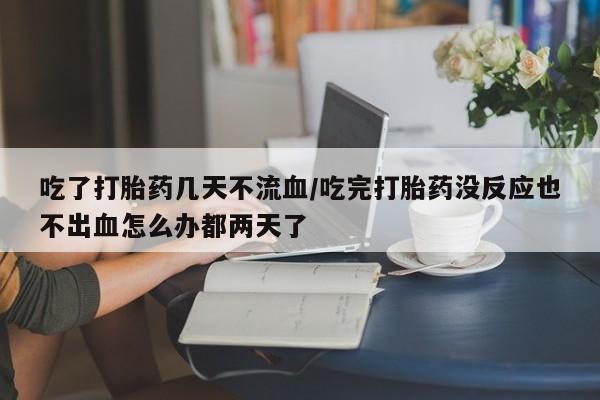 打胎药微信吃了打胎药几天不流血/吃完打胎药没反应也不出血怎么办都两天了