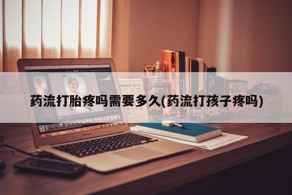 打胎药微信药流打胎疼吗需要多久(药流打孩子疼吗)