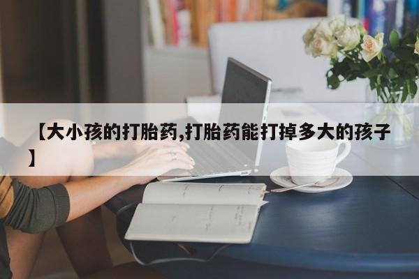 打胎药微信【大小孩的打胎药,打胎药能打掉多大的孩子】
