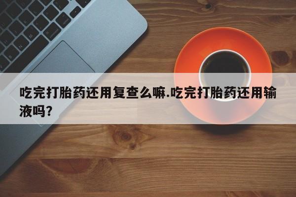 打胎药微信吃完打胎药还用复查么嘛.吃完打胎药还用输液吗？