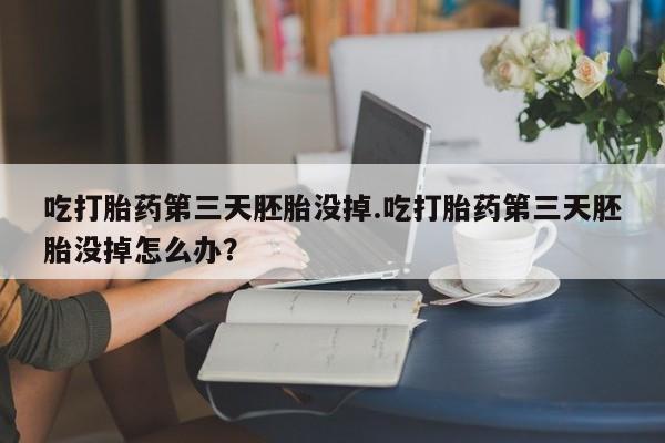 打胎药微信吃打胎药第三天胚胎没掉.吃打胎药第三天胚胎没掉怎么办？