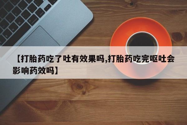 打胎药微信【打胎药吃了吐有效果吗,打胎药吃完呕吐会影响药效吗】