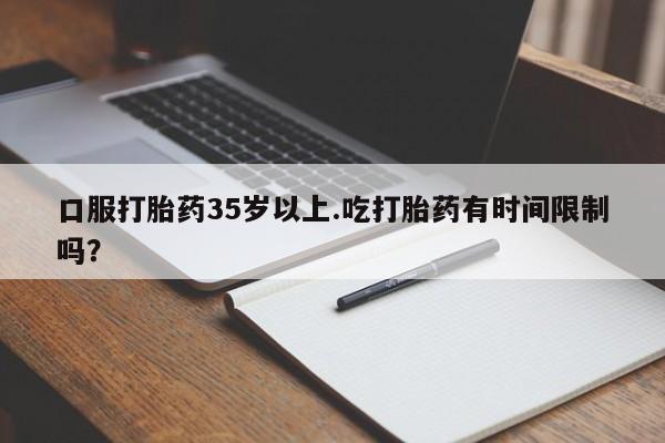 打胎药微信口服打胎药35岁以上.吃打胎药有时间限制吗？