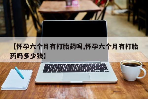 打胎药微信【怀孕六个月有打胎药吗,怀孕六个月有打胎药吗多少钱】