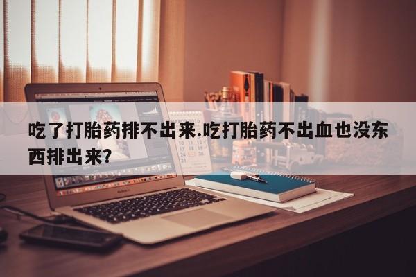 打胎药微信吃了打胎药排不出来.吃打胎药不出血也没东西排出来？