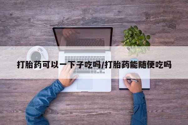 打胎药微信打胎药可以一下子吃吗/打胎药能随便吃吗