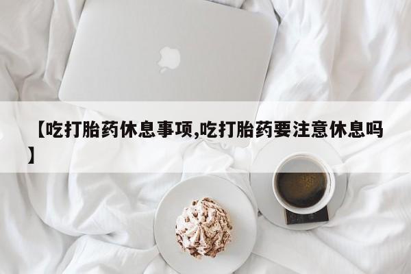 打胎药微信【吃打胎药休息事项,吃打胎药要注意休息吗】