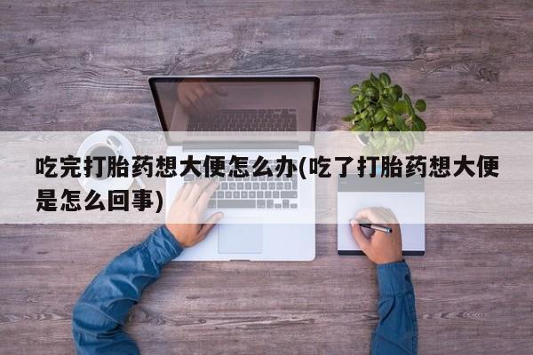 打胎药微信吃完打胎药想大便怎么办(吃了打胎药想大便是怎么回事)