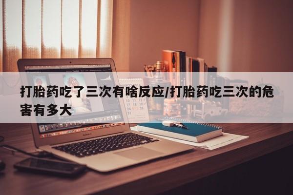 打胎药微信打胎药吃了三次有啥反应/打胎药吃三次的危害有多大
