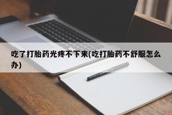 打胎药微信吃了打胎药光疼不下来(吃打胎药不舒服怎么办)