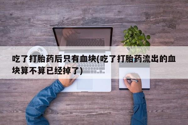 打胎药微信吃了打胎药后只有血块(吃了打胎药流出的血块算不算已经掉了)
