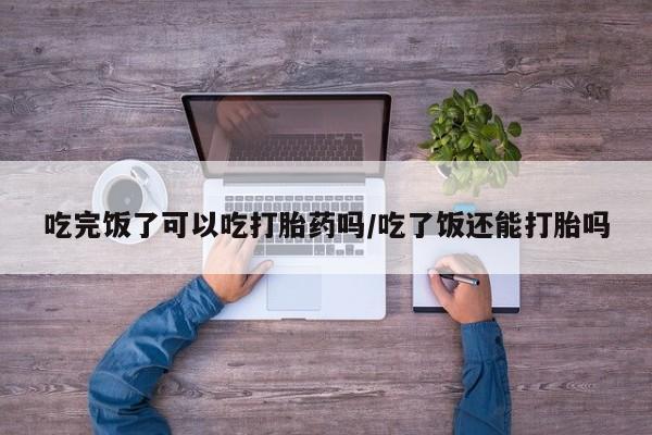 打胎药微信吃完饭了可以吃打胎药吗/吃了饭还能打胎吗
