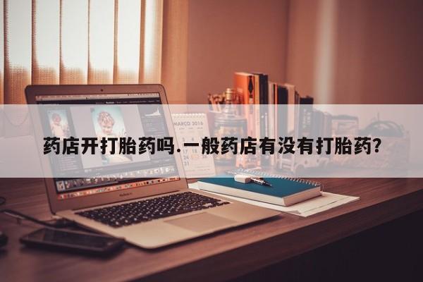 打胎药微信药店开打胎药吗.一般药店有没有打胎药？