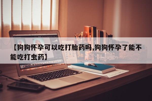 打胎药微信【狗狗怀孕可以吃打胎药吗,狗狗怀孕了能不能吃打虫药】