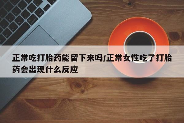 打胎药微信正常吃打胎药能留下来吗/正常女性吃了打胎药会出现什么反应