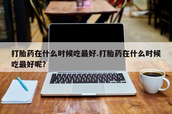 打胎药微信打胎药在什么时候吃最好.打胎药在什么时候吃最好呢？
