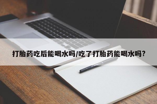 打胎药微信打胎药吃后能喝水吗/吃了打胎药能喝水吗?