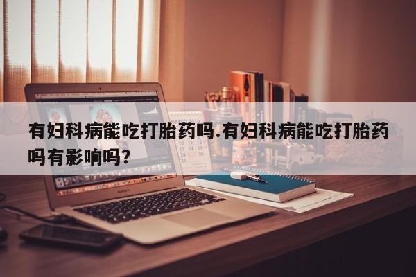打胎药微信有妇科病能吃打胎药吗.有妇科病能吃打胎药吗有影响吗？