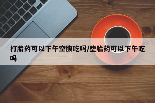 打胎药微信打胎药可以下午空腹吃吗/堕胎药可以下午吃吗
