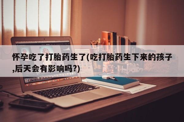 打胎药微信怀孕吃了打胎药生了(吃打胎药生下来的孩子,后天会有影响吗?)