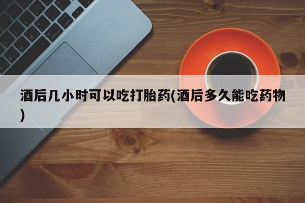 打胎药微信酒后几小时可以吃打胎药(酒后多久能吃药物)