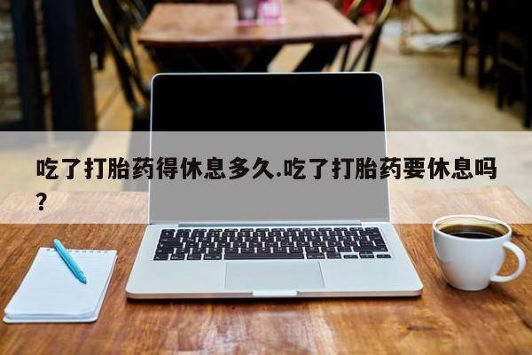 打胎药微信吃了打胎药得休息多久.吃了打胎药要休息吗？
