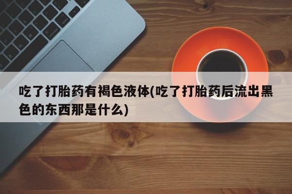打胎药微信吃了打胎药有褐色液体(吃了打胎药后流出黑色的东西那是什么)