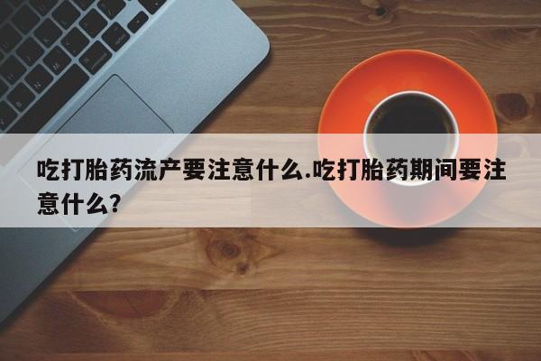 打胎药微信吃打胎药流产要注意什么.吃打胎药期间要注意什么？