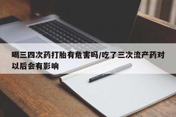 打胎药微信喝三四次药打胎有危害吗/吃了三次流产药对以后会有影响