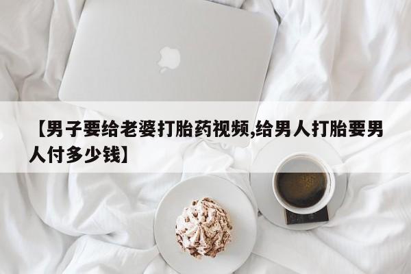 打胎药微信【男子要给老婆打胎药视频,给男人打胎要男人付多少钱】