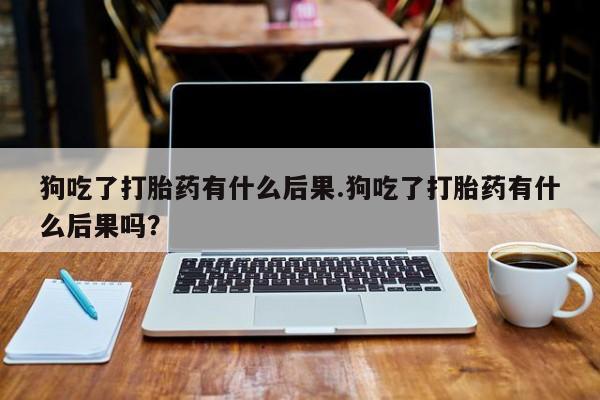 打胎药微信狗吃了打胎药有什么后果.狗吃了打胎药有什么后果吗？