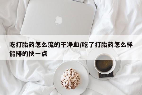 打胎药微信吃打胎药怎么流的干净血/吃了打胎药怎么样能排的快一点