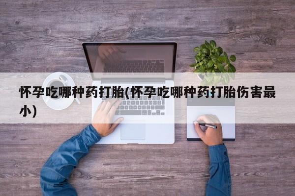 打胎药微信怀孕吃哪种药打胎(怀孕吃哪种药打胎伤害最小)