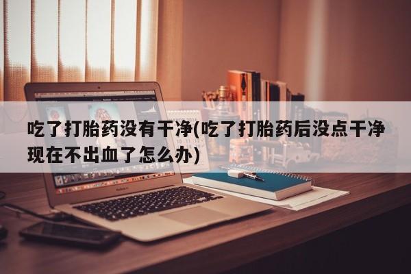 打胎药微信吃了打胎药没有干净(吃了打胎药后没点干净现在不出血了怎么办)