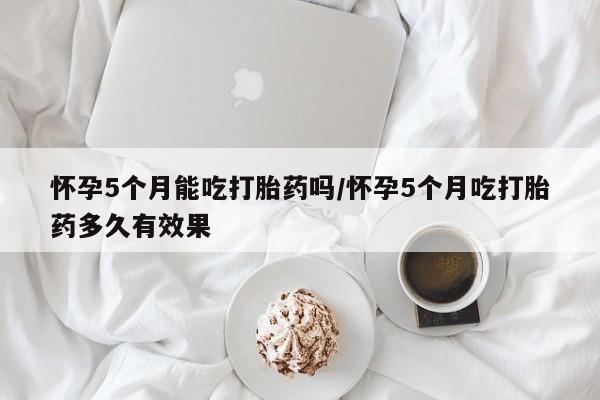 打胎药微信怀孕5个月能吃打胎药吗/怀孕5个月吃打胎药多久有效果