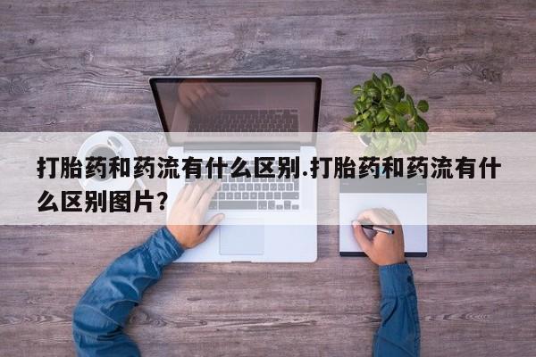 打胎药微信打胎药和药流有什么区别.打胎药和药流有什么区别图片？