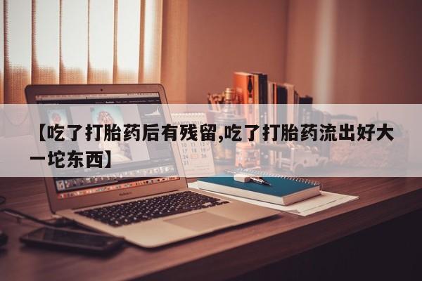 打胎药微信【吃了打胎药后有残留,吃了打胎药流出好大一坨东西】