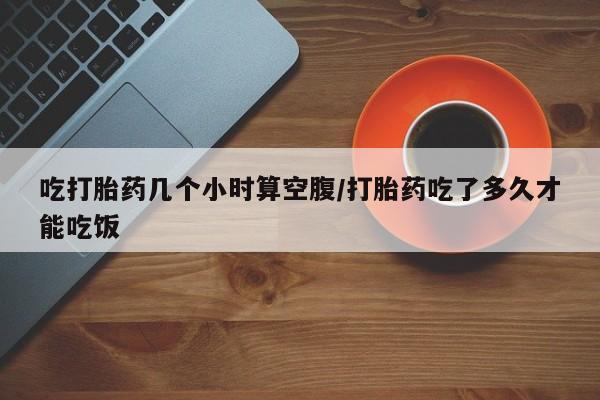 打胎药微信吃打胎药几个小时算空腹/打胎药吃了多久才能吃饭