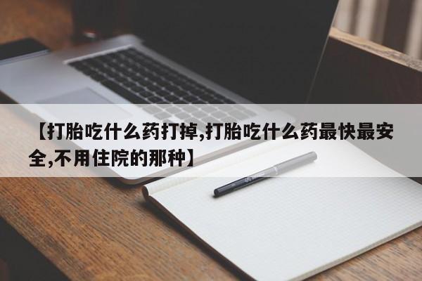 打胎药微信【打胎吃什么药打掉,打胎吃什么药最快最安全,不用住院的那种】