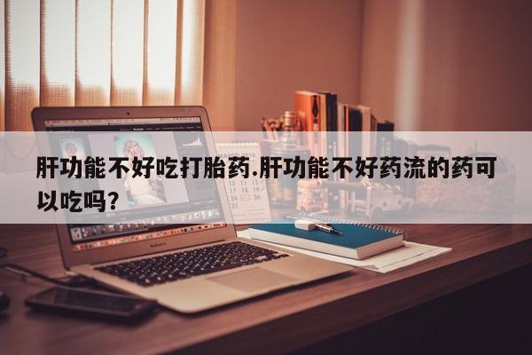 打胎药微信肝功能不好吃打胎药.肝功能不好药流的药可以吃吗？
