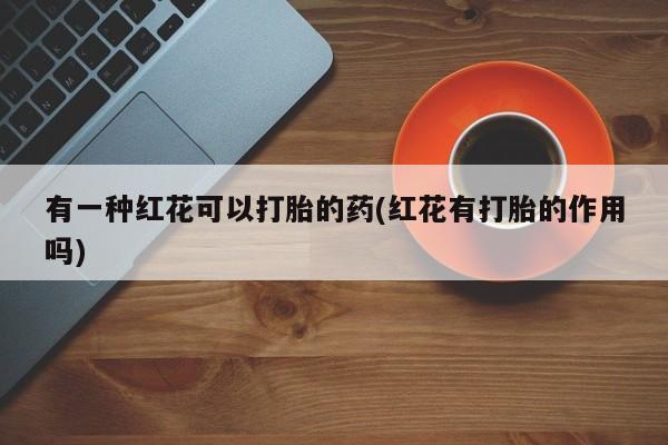 打胎药微信有一种红花可以打胎的药(红花有打胎的作用吗)