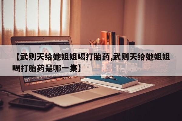 打胎药微信【武则天给她姐姐喝打胎药,武则天给她姐姐喝打胎药是哪一集】