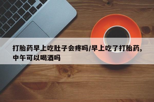 打胎药微信打胎药早上吃肚子会疼吗/早上吃了打胎药,中午可以喝酒吗