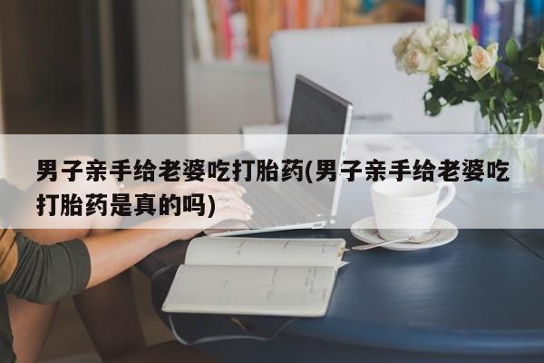 打胎药微信男子亲手给老婆吃打胎药(男子亲手给老婆吃打胎药是真的吗)