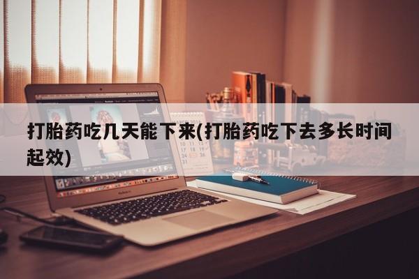 打胎药微信打胎药吃几天能下来(打胎药吃下去多长时间起效)